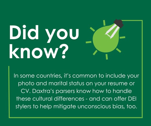 Did you know? In some countries it's common to include your photo and marital status on your resume or CV. Daxtra's parsers know how to handle these cultural differences - and can offer DEI stylers to help mitigate unconscious bias, too.